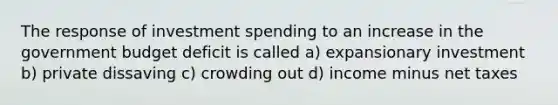 The response of investment spending to an increase in the government budget deficit is called a) expansionary investment b) private dissaving c) crowding out d) income minus net taxes