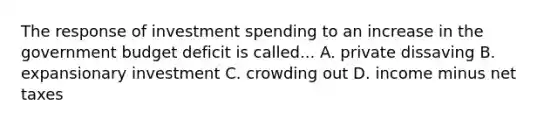 The response of investment spending to an increase in the government budget deficit is called... A. private dissaving B. expansionary investment C. crowding out D. income minus net taxes