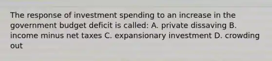 The response of investment spending to an increase in the government budget deficit is called: A. private dissaving B. income minus net taxes C. expansionary investment D. crowding out