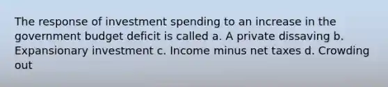 The response of investment spending to an increase in the government budget deficit is called a. A private dissaving b. Expansionary investment c. Income minus net taxes d. Crowding out