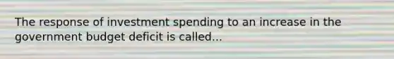 The response of investment spending to an increase in the government budget deficit is called...