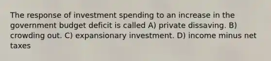 The response of investment spending to an increase in the government budget deficit is called A) private dissaving. B) crowding out. C) expansionary investment. D) income minus net taxes