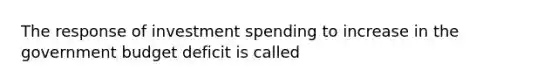 The response of investment spending to increase in the government budget deficit is called