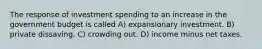 The response of investment spending to an increase in the government budget is called A) expansionary investment. B) private dissaving. C) crowding out. D) income minus net taxes.