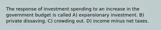 The response of investment spending to an increase in the government budget is called A) expansionary investment. B) private dissaving. C) crowding out. D) income minus net taxes.