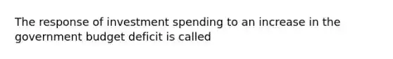 The response of investment spending to an increase in the government budget deficit is called