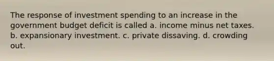 The response of investment spending to an increase in the government budget deficit is called a. income minus net taxes. b. expansionary investment. c. private dissaving. d. crowding out.