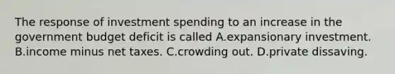 The response of investment spending to an increase in the government budget deficit is called A.expansionary investment. B.income minus net taxes. C.crowding out. D.private dissaving.