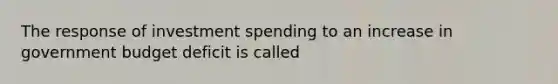 The response of investment spending to an increase in government budget deficit is called