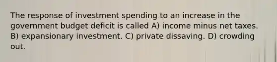 The response of investment spending to an increase in the government budget deficit is called A) income minus net taxes. B) expansionary investment. C) private dissaving. D) crowding out.