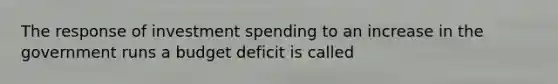 The response of investment spending to an increase in the government runs a budget deficit is called