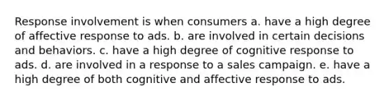 Response involvement is when consumers a. have a high degree of affective response to ads. b. are involved in certain decisions and behaviors. c. have a high degree of cognitive response to ads. d. are involved in a response to a sales campaign. e. have a high degree of both cognitive and affective response to ads.