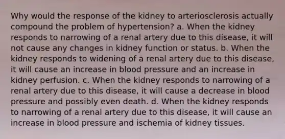 Why would the response of the kidney to arteriosclerosis actually compound the problem of hypertension? a. When the kidney responds to narrowing of a renal artery due to this disease, it will not cause any changes in kidney function or status. b. When the kidney responds to widening of a renal artery due to this disease, it will cause an increase in blood pressure and an increase in kidney perfusion. c. When the kidney responds to narrowing of a renal artery due to this disease, it will cause a decrease in blood pressure and possibly even death. d. When the kidney responds to narrowing of a renal artery due to this disease, it will cause an increase in blood pressure and ischemia of kidney tissues.