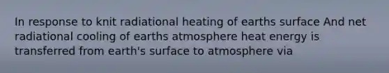 In response to knit radiational heating of earths surface And net radiational cooling of earths atmosphere heat energy is transferred from earth's surface to atmosphere via