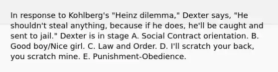 In response to Kohlberg's "Heinz dilemma," Dexter says, "He shouldn't steal anything, because if he does, he'll be caught and sent to jail." Dexter is in stage A. Social Contract orientation. B. Good boy/Nice girl. C. Law and Order. D. I'll scratch your back, you scratch mine. E. Punishment-Obedience.