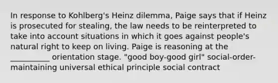 In response to Kohlberg's Heinz dilemma, Paige says that if Heinz is prosecuted for stealing, the law needs to be reinterpreted to take into account situations in which it goes against people's natural right to keep on living. Paige is reasoning at the __________ orientation stage. "good boy-good girl" social-order-maintaining universal ethical principle social contract