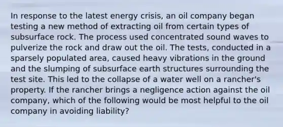 In response to the latest energy crisis, an oil company began testing a new method of extracting oil from certain types of subsurface rock. The process used concentrated sound waves to pulverize the rock and draw out the oil. The tests, conducted in a sparsely populated area, caused heavy vibrations in the ground and the slumping of subsurface earth structures surrounding the test site. This led to the collapse of a water well on a rancher's property. If the rancher brings a negligence action against the oil company, which of the following would be most helpful to the oil company in avoiding liability?