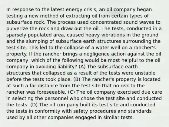 In response to the latest energy crisis, an oil company began testing a new method of extracting oil from certain types of subsurface rock. The process used concentrated sound waves to pulverize the rock and draw out the oil. The tests, conducted in a sparsely populated area, caused heavy vibrations in the ground and the slumping of subsurface earth structures surrounding the test site. This led to the collapse of a water well on a rancher's property. If the rancher brings a negligence action against the oil company, which of the following would be most helpful to the oil company in avoiding liability? (A) The subsurface earth structures that collapsed as a result of the tests were unstable before the tests took place. (B) The rancher's property is located at such a far distance from the test site that no risk to the rancher was foreseeable. (C) The oil company exercised due care in selecting the personnel who chose the test site and conducted the tests. (D) The oil company built its test site and conducted the tests in conformity with safety procedures and standards used by all other companies engaged in similar tests.