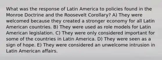 What was the response of Latin America to policies found in the Monroe Doctrine and the Roosevelt Corollary? A) They were welcomed because they created a stronger economy for all Latin American countries. B) They were used as role models for Latin American legislation. C) They were only considered important for some of the countries in Latin America. D) They were seen as a sign of hope. E) They were considered an unwelcome intrusion in Latin American affairs.