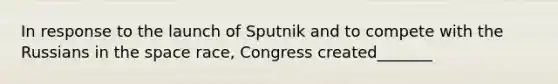 In response to the launch of Sputnik and to compete with the Russians in the space race, Congress created_______