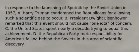 In response to the launching of Sputnik by the Soviet Union in 1957, A. Harry Truman condemned the Republicans for allowing such a scientific gap to occur. B. President Dwight Eisenhower remarked that this event should not cause "one iota" of concern. C. the United States spent nearly a decade trying to equal this achievement. D. the Republican Party took responsibility for America's falling behind the Soviets in this area of scientific discovery.