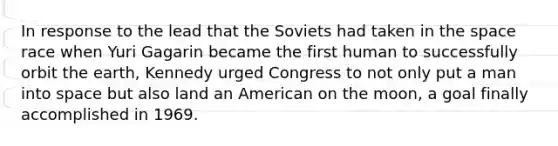 In response to the lead that the Soviets had taken in the space race when Yuri Gagarin became the first human to successfully orbit the earth, Kennedy urged Congress to not only put a man into space but also land an American on the moon, a goal finally accomplished in 1969.