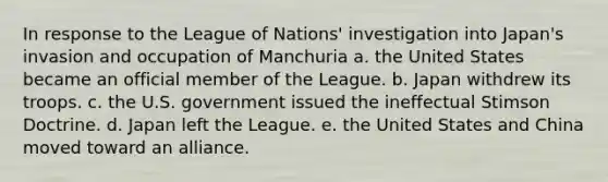 In response to the League of Nations' investigation into Japan's invasion and occupation of Manchuria a. the United States became an official member of the League. b. Japan withdrew its troops. c. the U.S. government issued the ineffectual Stimson Doctrine. d. Japan left the League. e. the United States and China moved toward an alliance.