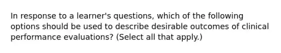 In response to a learner's questions, which of the following options should be used to describe desirable outcomes of clinical performance evaluations? (Select all that apply.)