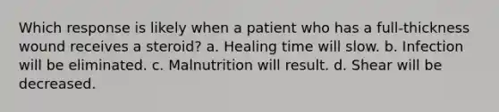 Which response is likely when a patient who has a full-thickness wound receives a steroid? a. Healing time will slow. b. Infection will be eliminated. c. Malnutrition will result. d. Shear will be decreased.