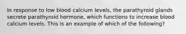 In response to low blood calcium levels, the parathyroid glands secrete parathyroid hormone, which functions to increase blood calcium levels. This is an example of which of the following?