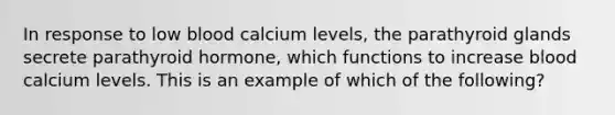 In response to low blood calcium levels, the parathyroid glands secrete parathyroid hormone, which functions to increase blood calcium levels. This is an example of which of the following?