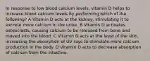 In response to low blood calcium levels, vitamin D helps to increase blood calcium levels by performing which of the following? A Vitamin D acts at the kidney, stimulating it to excrete more calcium in the urine. B Vitamin D activates osteoclasts, causing calcium to be released from bone and moved into the blood. C Vitamin D acts at the level of the skin, increasing the absorption of UV rays to stimulate more calcium production in the body. D Vitamin D acts to decrease absorption of calcium from the intestine.