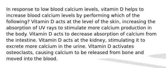 In response to low blood calcium levels, vitamin D helps to increase blood calcium levels by performing which of the following? Vitamin D acts at the level of the skin, increasing the absorption of UV rays to stimulate more calcium production in the body. Vitamin D acts to decrease absorption of calcium from the intestine. Vitamin D acts at the kidney, stimulating it to excrete more calcium in the urine. Vitamin D activates osteoclasts, causing calcium to be released from bone and moved into the blood.