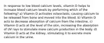 In response to low blood calcium levels, vitamin D helps to increase blood calcium levels by performing which of the following? a) Vitamin D activates osteoclasts, causing calcium to be released from bone and moved into the blood. b) Vitamin D acts to decrease absorption of calcium from the intestine. c) Vitamin D acts at the level of the skin, increasing the absorption of UV rays to stimulate more calcium production in the body. d) Vitamin D acts at the kidney, stimulating it to excrete more calcium in the urine.