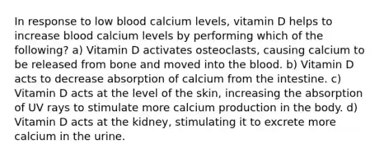 In response to low blood calcium levels, vitamin D helps to increase blood calcium levels by performing which of the following? a) Vitamin D activates osteoclasts, causing calcium to be released from bone and moved into <a href='https://www.questionai.com/knowledge/k7oXMfj7lk-the-blood' class='anchor-knowledge'>the blood</a>. b) Vitamin D acts to decrease absorption of calcium from the intestine. c) Vitamin D acts at the level of the skin, increasing the absorption of UV rays to stimulate more calcium production in the body. d) Vitamin D acts at the kidney, stimulating it to excrete more calcium in the urine.