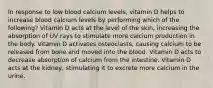 In response to low blood calcium levels, vitamin D helps to increase blood calcium levels by performing which of the following? Vitamin D acts at the level of the skin, increasing the absorption of UV rays to stimulate more calcium production in the body. Vitamin D activates osteoclasts, causing calcium to be released from bone and moved into the blood. Vitamin D acts to decrease absorption of calcium from the intestine. Vitamin D acts at the kidney, stimulating it to excrete more calcium in the urine.