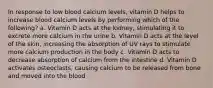 In response to low blood calcium levels, vitamin D helps to increase blood calcium levels by performing which of the following? a. Vitamin D acts at the kidney, stimulating it to excrete more calcium in the urine b. Vitamin D acts at the level of the skin, increasing the absorption of UV rays to stimulate more calcium production in the body c. Vitamin D acts to decrease absorption of calcium from the intestine d. Vitamin D activates osteoclasts, causing calcium to be released from bone and moved into the blood