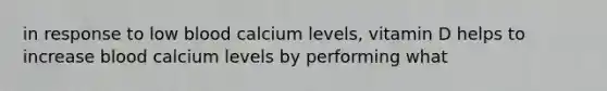 in response to low blood calcium levels, vitamin D helps to increase blood calcium levels by performing what