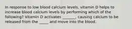 In response to low blood calcium levels, vitamin D helps to increase blood calcium levels by performing which of the following? Vitamin D activates _______, causing calcium to be released from the _____ and move into the blood.