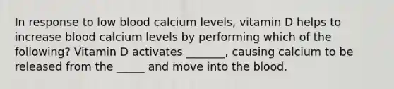 In response to low blood calcium levels, vitamin D helps to increase blood calcium levels by performing which of the following? Vitamin D activates _______, causing calcium to be released from the _____ and move into <a href='https://www.questionai.com/knowledge/k7oXMfj7lk-the-blood' class='anchor-knowledge'>the blood</a>.