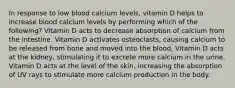 In response to low blood calcium levels, vitamin D helps to increase blood calcium levels by performing which of the following? Vitamin D acts to decrease absorption of calcium from the intestine. Vitamin D activates osteoclasts, causing calcium to be released from bone and moved into the blood. Vitamin D acts at the kidney, stimulating it to excrete more calcium in the urine. Vitamin D acts at the level of the skin, increasing the absorption of UV rays to stimulate more calcium production in the body.