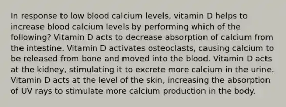 In response to low blood calcium levels, vitamin D helps to increase blood calcium levels by performing which of the following? Vitamin D acts to decrease absorption of calcium from the intestine. Vitamin D activates osteoclasts, causing calcium to be released from bone and moved into the blood. Vitamin D acts at the kidney, stimulating it to excrete more calcium in the urine. Vitamin D acts at the level of the skin, increasing the absorption of UV rays to stimulate more calcium production in the body.