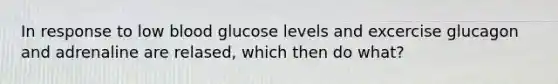 In response to low blood glucose levels and excercise glucagon and adrenaline are relased, which then do what?