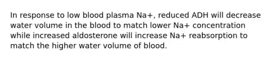 In response to low blood plasma Na+, reduced ADH will decrease water volume in the blood to match lower Na+ concentration while increased aldosterone will increase Na+ reabsorption to match the higher water volume of blood.