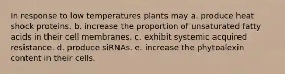 In response to low temperatures plants may a. produce heat shock proteins. b. increase the proportion of unsaturated fatty acids in their cell membranes. c. exhibit systemic acquired resistance. d. produce siRNAs. e. increase the phytoalexin content in their cells.