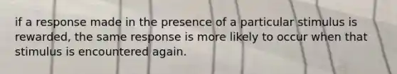 if a response made in the presence of a particular stimulus is rewarded, the same response is more likely to occur when that stimulus is encountered again.