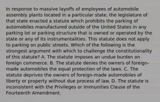 In response to massive layoffs of employees of automobile assembly plants located in a particular state, the legislature of that state enacted a statute which prohibits the parking of automobiles manufactured outside of the United States in any parking lot or parking structure that is owned or operated by the state or any of its instrumentalities. This statute does not apply to parking on public streets. Which of the following is the strongest argument with which to challenge the constitutionality of this statute? A. The statute imposes an undue burden on foreign commerce. B. The statute denies the owners of foreign-made automobiles the equal protection of the laws. C. The statute deprives the owners of foreign-made automobiles of liberty or property without due process of law. D. The statute is inconsistent with the Privileges or Immunities Clause of the Fourteenth Amendment.