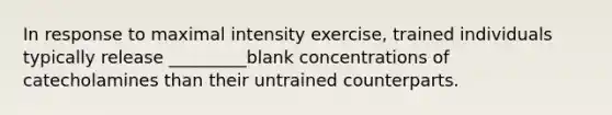 In response to maximal intensity exercise, trained individuals typically release _________blank concentrations of catecholamines than their untrained counterparts.