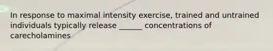 In response to maximal intensity exercise, trained and untrained individuals typically release ______ concentrations of carecholamines