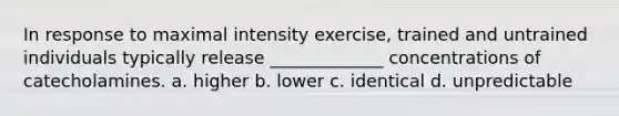 In response to maximal intensity exercise, trained and untrained individuals typically release _____________ concentrations of catecholamines. a. higher b. lower c. identical d. unpredictable